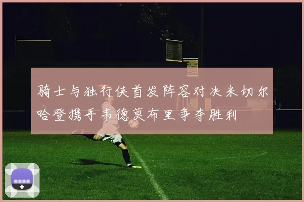 骑士与独行侠首发阵容对决米切尔哈登携手韦德莫布里争夺胜利