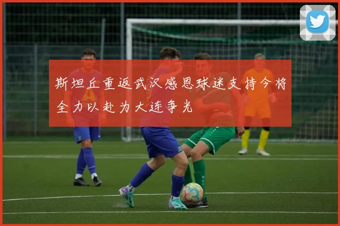 斯坦丘重返武汉感恩球迷支持今将全力以赴为大连争光