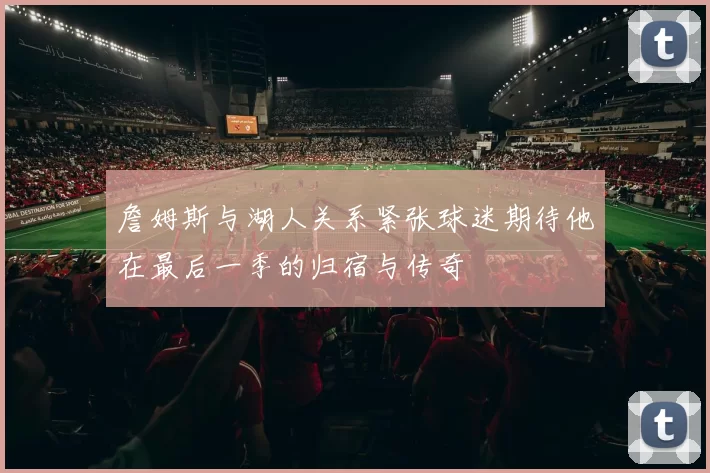詹姆斯与湖人关系紧张球迷期待他在最后一季的归宿与传奇