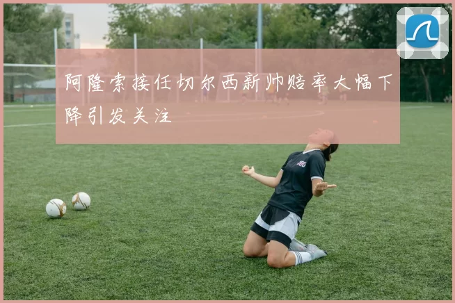 阿隆索接任切尔西新帅赔率大幅下降引发关注