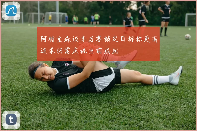 阿特金森谈季后赛锁定目标称更高追求仍需庆祝当前成就