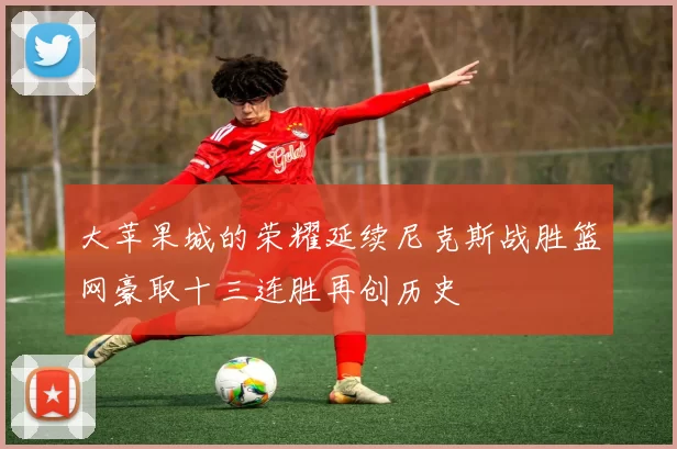 大苹果城的荣耀延续尼克斯战胜篮网豪取十三连胜再创历史