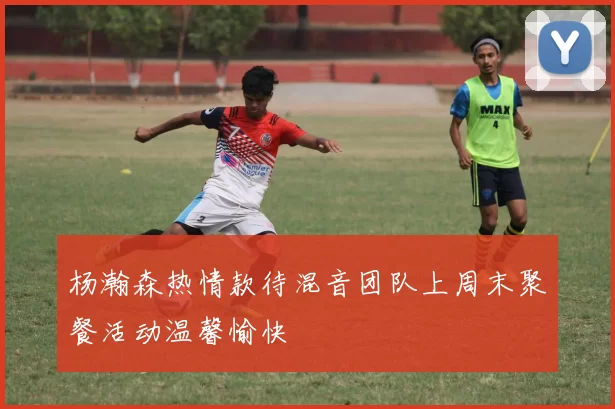 杨瀚森热情款待混音团队上周末聚餐活动温馨愉快