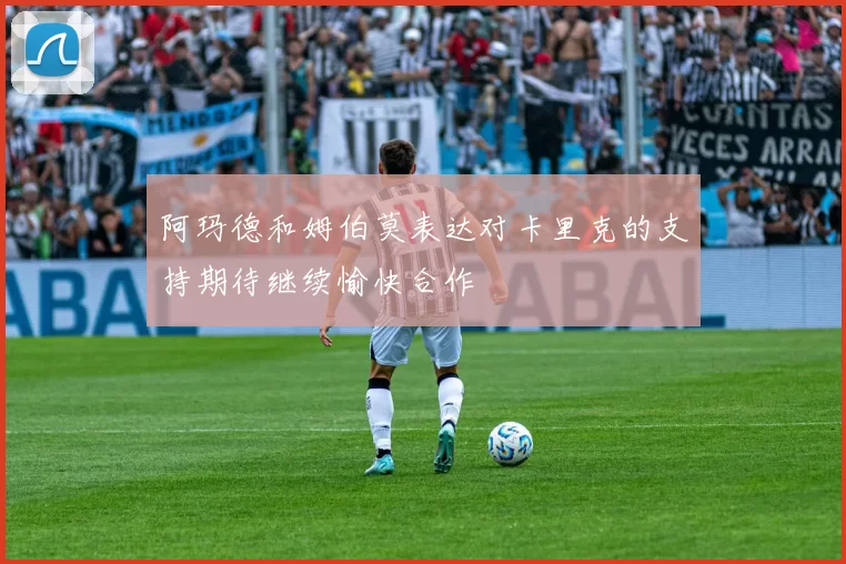阿玛德和姆伯莫表达对卡里克的支持期待继续愉快合作