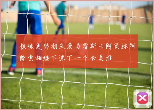 教练更替潮来袭马雷斯卡阿莫林阿隆索相继下课下一个会是谁