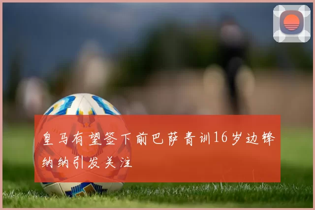皇马有望签下前巴萨青训16岁边锋纳纳引发关注