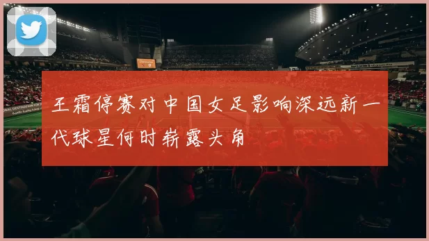 王霜停赛对中国女足影响深远新一代球星何时崭露头角