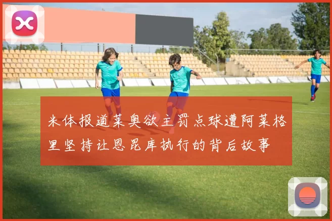 米体报道莱奥欲主罚点球遭阿莱格里坚持让恩昆库执行的背后故事