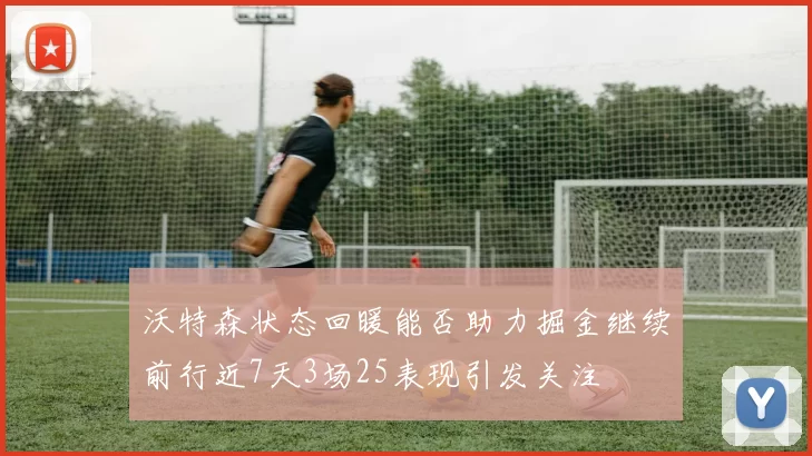 沃特森状态回暖能否助力掘金继续前行近7天3场25表现引发关注